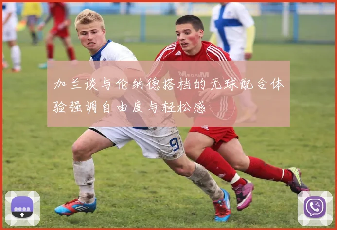 加兰谈与伦纳德搭档的无球配合体验强调自由度与轻松感