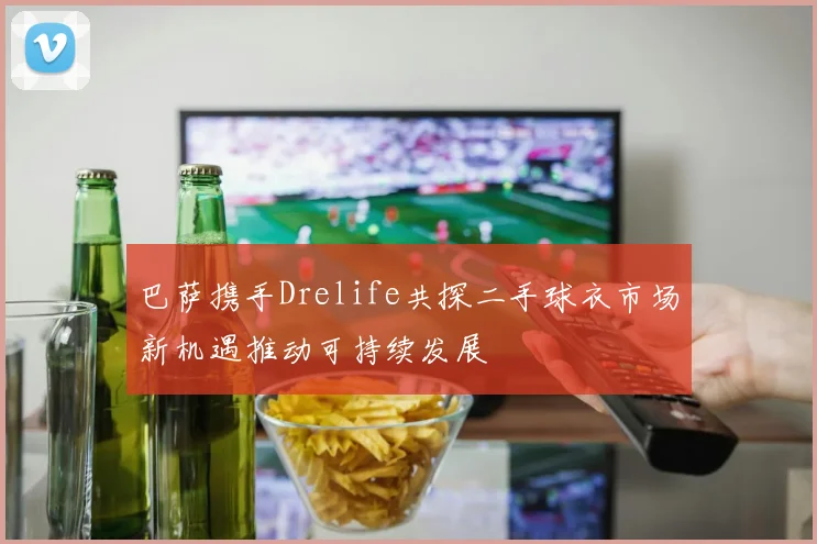 巴萨携手Drelife共探二手球衣市场新机遇推动可持续发展