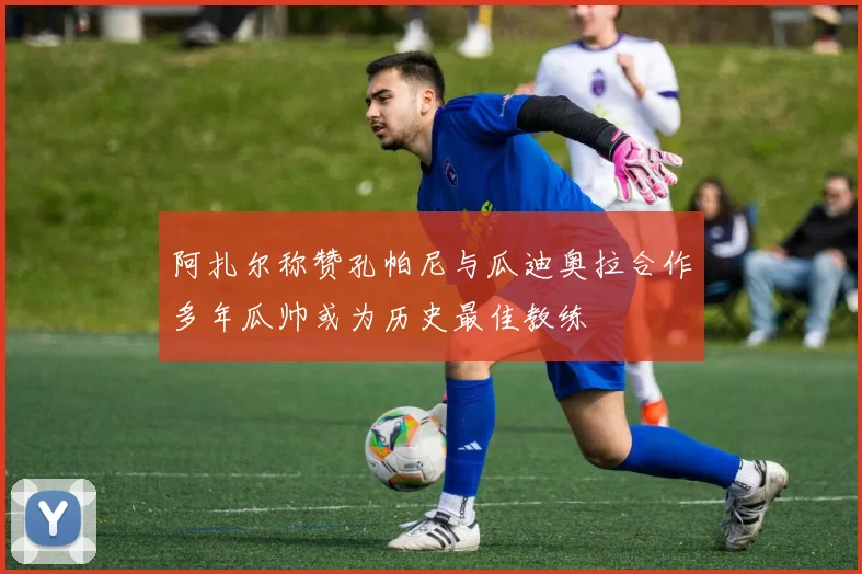 阿扎尔称赞孔帕尼与瓜迪奥拉合作多年瓜帅或为历史最佳教练