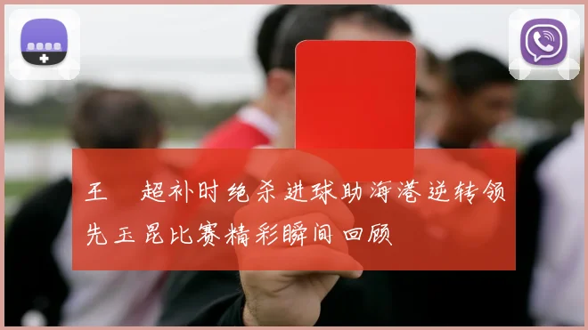王燊超补时绝杀进球助海港逆转领先玉昆比赛精彩瞬间回顾