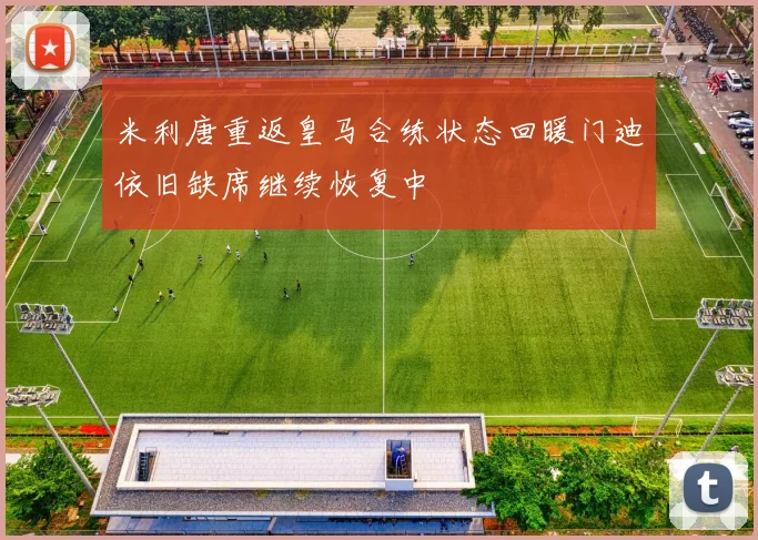 米利唐重返皇马合练状态回暖门迪依旧缺席继续恢复中