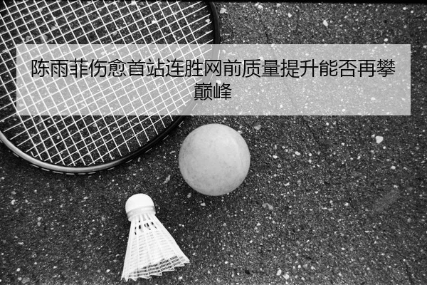 陈雨菲伤愈首站连胜网前质量提升能否再攀巅峰 - jiangnan.comapp