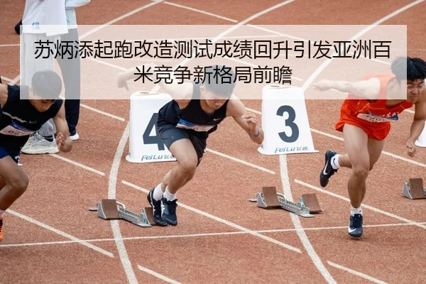 苏炳添起跑改造测试成绩回升引发亚洲百米竞争新格局前瞻 - jiangnan.comapp