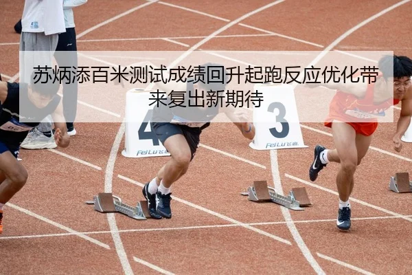 苏炳添百米测试成绩回升起跑反应优化带来复出新期待 - jiangnan.comapp